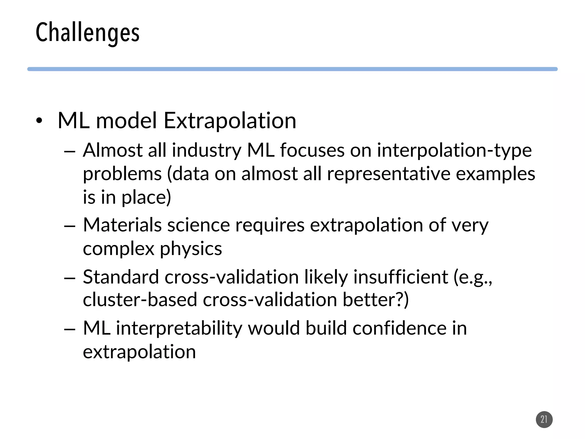• ML model Extrapolation
– Almost all industry ML focuses on interpolation-type
problems (data on almost all representative examples
is in place)
– Materials science requires extrapolation of very
complex physics
– Standard cross-validation likely insufficient (e.g.,
cluster-based cross-validation better?)
– ML interpretability would build confidence in
extrapolation
21
Challenges
 