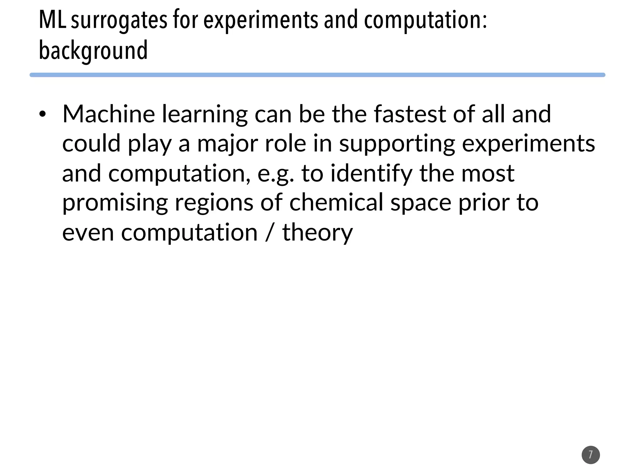 • Machine learning can be the fastest of all and
could play a major role in supporting experiments
and computation, e.g. to identify the most
promising regions of chemical space prior to
even computation / theory
7
ML surrogates for experiments and computation:
background
 