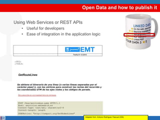 Open Data and how to publish it
Using Web Services or REST APIs
• Useful for developers
• Ease of integration in the application logic
Adapted from: Antonio Rodríguez Pascual (IGN)
 