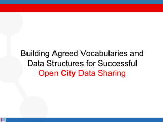 Building Agreed Vocabularies and
Data Structures for Successful
Open City Data Sharing
 