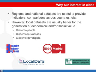 Why our interest in cities
• Regional and national datasets are useful to provide
indicators, comparisons across countries, etc.
• However, local datasets are usually better for the
generation of economical and/or social value
• Closer to people
• Closer to businesses
• Closer to developers
 