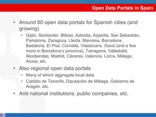Open Data Portals in Spain
• Around 60 open data portals for Spanish cities (and
growing)
• Gijón, Santander, Bilbao, Azkoitia, Azpeitia, San Sebastián,
Pamplona, Zaragoza, Lleida, Manresa, Barcelona,
Badalona, El Prat, Cornellá, Viladecans, Gavá (and a few
more in Barcelona’s province), Tarragona, Valladolid,
Alcobendas, Madrid, Cáceres, Valencia, Lorca, Málaga,
Arona, etc.
• Also regional open data portals
• Many of which aggregate local data
• Cabildo de Tenerife, Diputación de Málaga, Gobierno de
Aragón, etc.
• And national institutions, public companies, etc.
 
