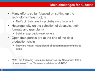 Main challenges for success
• Many efforts so far focused on setting up the
technology infrastructure
• That’s ok, but content is probably more important
• Heterogeneity on the selection of datasets, their
formats and granularity
• Build an app, deploy everywhere
• Open data portals are at the end of the data
production chain
• They are not an integral part of data management inside
cities
• Note: the following slides are based on my Semantics 2015
dinner speech on “Slow-cooked data and APIs”
 