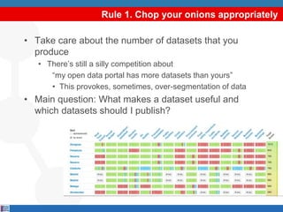 Rule 1. Chop your onions appropriately
• Take care about the number of datasets that you
produce
• There’s still a silly competition about
“my open data portal has more datasets than yours”
• This provokes, sometimes, over-segmentation of data
• Main question: What makes a dataset useful and
which datasets should I publish?
 