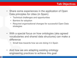 Talk Objectives
• Share some experiences in the application of Open
Data principles for cities (in Spain)
• Technical challenges and opportunities
• Barriers for adoption
• Required organisational changes for successful Open Data
strategies
• With a special focus on how ontologies (aka agreed
vocabularies and shared data structures) can make a
difference
• Small bias towards how we are doing it in Spain
• And how we are adapting existing ontology
engineering practices to achieve this goal
 