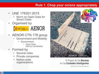 Rule 1. Chop your onions appropriately
• UNE 178301:2015
• Norm on Open Data for
Smart Cities
• Organised by
• AENOR CTN 178 group
• Government and Mobility
• Government
• Open Data
(led by Localidata)
• Formed by
• Several cities
• Private companies
• Nation-wide
organisations
 