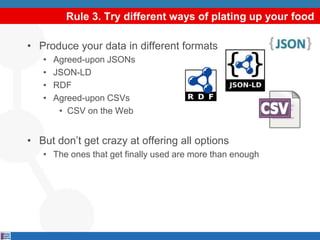 Rule 3. Try different ways of plating up your food
• Produce your data in different formats
• Agreed-upon JSONs
• JSON-LD
• RDF
• Agreed-upon CSVs
• CSV on the Web
• But don’t get crazy at offering all options
• The ones that get finally used are more than enough
 