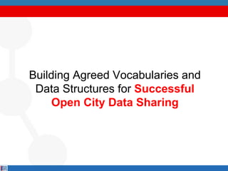 Building Agreed Vocabularies and
Data Structures for Successful
Open City Data Sharing
 