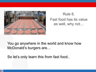 Rule 6.
Fast food has its value
as well, why not…
You go anywhere in the world and know how
McDonald’s burgers are…
So let’s only learn this from fast food..
 