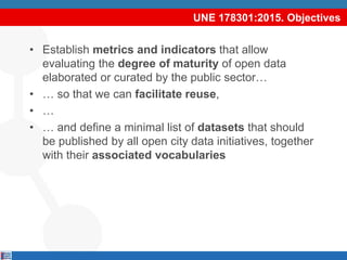 UNE 178301:2015. Objectives
• Establish metrics and indicators that allow
evaluating the degree of maturity of open data
elaborated or curated by the public sector…
• … so that we can facilitate reuse,
• …
• … and define a minimal list of datasets that should
be published by all open city data initiatives, together
with their associated vocabularies
 
