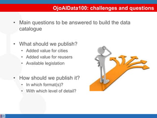 OjoAlData100: challenges and questions
• Main questions to be answered to build the data
catalogue
• What should we publish?
• Added value for cities
• Added value for reusers
• Available legislation
• How should we publish it?
• In which format(s)?
• With which level of detail?
 