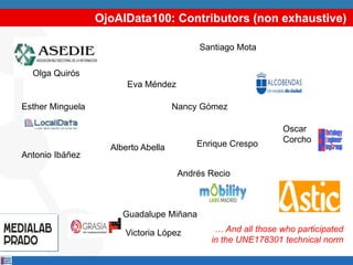 Alberto Abella
Oscar
Corcho
Esther Minguela
Victoria López
Andrés Recio
Guadalupe Miñana
Antonio Ibáñez
Eva Méndez
Nancy Gómez
Santiago Mota
Enrique Crespo
… And all those who participated
in the UNE178301 technical norm
Olga Quirós
OjoAlData100: Contributors (non exhaustive)
 
