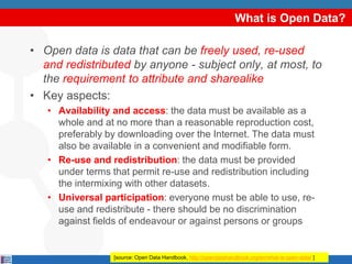 What is Open Data?
• Open data is data that can be freely used, re-used
and redistributed by anyone - subject only, at most, to
the requirement to attribute and sharealike
• Key aspects:
• Availability and access: the data must be available as a
whole and at no more than a reasonable reproduction cost,
preferably by downloading over the Internet. The data must
also be available in a convenient and modifiable form.
• Re-use and redistribution: the data must be provided
under terms that permit re-use and redistribution including
the intermixing with other datasets.
• Universal participation: everyone must be able to use, re-
use and redistribute - there should be no discrimination
against fields of endeavour or against persons or groups
[source: Open Data Handbook, http://opendatahandbook.org/en/what-is-open-data/ ]
 