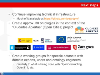 Next steps
• Continue improving technical infrastructure
• Much of it available at https://github.com/oeg-upm/
• Create approx. 30 ontologies in the context of the
“Ciudades Abiertas” (Open Cities) project
• Create working groups for specific datasets with
domain experts, users and ontology engineers
• Similarly to what is being done with OpenContracting,
Open311, etc.
 