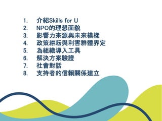1. 介紹Skills for U
2. NPO的理想面貌
3. 影響力來源與未來模樣
4. 政策耕耘與利害群體界定
5. 為組織導入工具
6. 解決方案驗證
7. 社會對話
8. 支持者的信賴關係建立
 