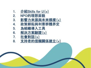 1. 介紹Skills for U（v）
2. NPO的理想面貌
3. 影響力來源與未來模樣（v）
4. 政策耕耘與利害群體界定
5. 為組織導入工具
6. 解決方案驗證（v）
7. 社會對話（v）
8. 支持者的信賴關係建立（v）
 