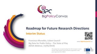 Roadmap for Future Research Directions
Big Data for Public Policy – The State of Play
(BDVA Webinar, 14/05/2019)
Interim Status
Francesco Mureddu, Lisbon Council
This project has received funding from the European Union’s
Horizon 2020 research and innovation programme under
grant agreement No 769623
www.BigPolicyCanvas.eu
 