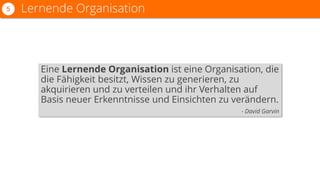 Eine Lernende Organisation ist eine Organisation, die
die Fähigkeit besitzt, Wissen zu generieren, zu
akquirieren und zu verteilen und ihr Verhalten auf
Basis neuer Erkenntnisse und Einsichten zu verändern.
- David Garvin
Lernende Organisation5
 
