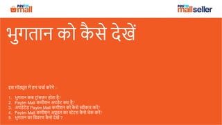 भुगतान को कै से देखें
इस मॉड्यूल में हम चचाा करेंगे :-
1. भुगतान कब ट्ाांसफर होता है?
2. Paytm Mall कमीशन अपडेट क्या है?
3. अपडेटेड Paytm Mall कमीशन को कै से स्वीकार करें?
4. Paytm Mall कमीशन अप्रूवल का स्टेटस कै से चेक करें?
5. भुगतान का वववरण कै से देखें ?
 