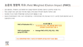 논문의 영향력 지수: Field Weighted Citation Impact (FWCI)
• 같은 출판연도, 주제분야, 논문 형태에 따라 인용을 측정하여 정규화한 인용지수 (상대적인 피인용 지수)
• 특정 논문들이 받은 실제 인용 수에 대한 비율로, 전체 인용은 주제 분야 평균에 기반에서 산출
• 정규화된 지수로 다양한 주제분야를 비교하는데 있어 활용될 수 있음
• FWCI의 전세계 평균은 1이며, 1보다 크면 평균이상, 1 이하이면 평균 이하, 예) FWCI 지수가 1.34이면 전세계 평균대비 34% 더
인용되었다고 해석
FWCI of Publication P(1) =
P(1)의 인용 수
P(1)과 같은 연도, 주제, 출판물 형태가 같은
논문들의 전세계 평균 인용 수
FWCI of publication
group P(1)-P(N)
= Average FWCI of P(1), P(2), P(3)… P(N)
THE 세계대학평가에서 기관의 연구영향력 분석을 위한 지표로 활용
 