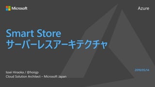 Azure
Smart Store
サーバーレスアーキテクチャ
Issei Hiraoka / @hoisjp
Cloud Solution Architect – Microsoft Japan
2019/05/14
 