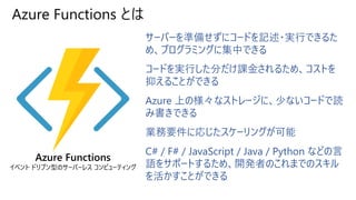 Azure Functions とは
サーバーを準備せずにコードを記述・実行できるた
め、プログラミングに集中できる
コードを実行した分だけ課金されるため、コストを
抑えることができる
Azure 上の様々なストレージに、少ないコードで読
み書きできる
業務要件に応じたスケーリングが可能
C# / F# / JavaScript / Java / Python などの言
語をサポートするため、開発者のこれまでのスキル
を活かすことができる
Azure Functions
イベント ドリブン型のサーバーレス コンピューティング
 