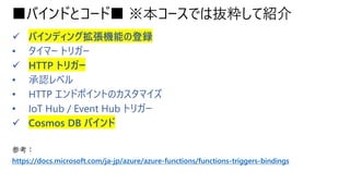 ■バインドとコード■ ※本コースでは抜粋して紹介
✓ バインディング拡張機能の登録
• タイマー トリガー
✓ HTTP トリガー
• 承認レベル
• HTTP エンドポイントのカスタマイズ
• IoT Hub / Event Hub トリガー
✓ Cosmos DB バインド
参考：
https://docs.microsoft.com/ja-jp/azure/azure-functions/functions-triggers-bindings
 
