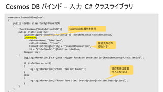 Cosmos DB バインド – 入力 C# クラスライブラリ
namespace CosmosDBSamplesV2
{
public static class DocByIdFromJSON
{
[FunctionName("DocByIdFromJSON")]
public static void Run(
[QueueTrigger("todoqueueforlookup")] ToDoItemLookup toDoItemLookup,
[CosmosDB(
databaseName: "ToDoItems",
collectionName: "Items",
ConnectionStringSetting = "CosmosDBConnection",
Id = "{ToDoItemId}")]ToDoItem toDoItem,
ILogger log)
{
log.LogInformation($"C# Queue trigger function processed Id={toDoItemLookup?.ToDoItemId}");
if (toDoItem == null)
{
log.LogInformation($"ToDo item not found");
}
else
{
log.LogInformation($"Found ToDo item, Description={toDoItem.Description}");
}
}
}
CosmosDB 属性を使用
接続先などの
パラメータ
値の実体は変数
代入されている
 