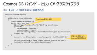 Cosmos DB バインド – 出力 C# クラスライブラリ
キュー トリガー、1 つのドキュメントの書き込み
namespace CosmosDBSamplesV2
{
public static class WriteOneDoc
{
[FunctionName("WriteOneDoc")]
public static void Run(
[QueueTrigger("todoqueueforwrite")] string queueMessage,
[CosmosDB(
databaseName: "ToDoItems",
collectionName: "Items",
ConnectionStringSetting = "CosmosDBConnection")]out dynamic document,
ILogger log)
{
document = new { Description = queueMessage, id = Guid.NewGuid() };
log.LogInformation($"C# Queue trigger function inserted one row");
log.LogInformation($"Description={queueMessage}");
}
}
}
CosmosDB 属性を使用
変数を上書きすると、
CosmosDBに書き込み
 