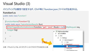 Visual Studio (3)
バインディングは属性で設定するが、ビルド時に「function.json」ファイルが生成される。
Function1.cs
public static class Function1
{
[FunctionName("Function1")]
public static async Task<IActionResult> Run(
[HttpTrigger(AuthorizationLevel.Function, "get", "post", Route = null)] HttpRequest req,
ILogger log)
{
....
}
}
ビルド
注意：ドキュメント上では、C# スクリプト と C# クラスライブラリの区別に注意
 