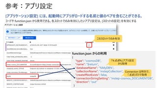 参考：アプリ設定
[アプリケーション設定] には、起動時にアプリがロードする名前と値のペアを含むことができる。
コードや function.json から使用できる。各スロットでのみ有効にしたいアプリ設定は、[スロットの設定] を有効にする
function.json からの利用
{
"type": "cosmosDB",
"name": "$return",
"databaseName": "%MyDB%",
"collectionName": "mstepCollection",
"createIfNotExists": false,
"connectionStringSetting": "mstep-cosmos_DOCUMENTDB",
"direction": "out"
}
「%名前%」アプリ設定
から取得
Connection は特別で、
「名前」だけで取得
このスロットでのみ有効
 