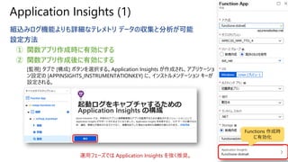 Application Insights (1)
組込みログ機能よりも詳細なテレメトリ データの収集と分析が可能
設定方法
① 関数アプリ作成時に有効にする
② 関数アプリ作成後に有効にする
[監視] タブで [構成] ボタンを選択する。Application Insights が作成され、アプリケーショ
ン設定の [APPINSIGHTS_INSTRUMENTATIONKEY] に、インストルメンテーション キーが
設定される。
運用フェーズでは Application Insights を強く推奨。
Functions 作成時
に有効化
 