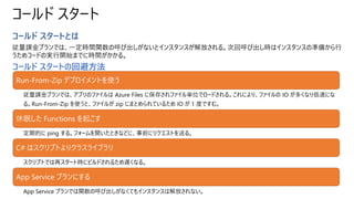 コールド スタート
コールド スタートとは
従量課金プランでは、一定時間関数の呼び出しがないとインスタンスが解放される。次回呼び出し時はインスタンスの準備から行
うためコードの実行開始までに時間がかかる。
コールド スタートの回避方法
Run-From-Zip デプロイメントを使う
従量課金プランでは、アプリのファイルは Azure Files に保存されファイル単位でロードされる。これにより、ファイルの IO が多くなり低速にな
る。Run-From-Zip を使うと、ファイルが zip にまとめられているため IO が 1 度ですむ。
休眠した Functions を起こす
定期的に ping する。フォームを開いたときなどに、事前にリクエストを送る。
C# はスクリプトよりクラスライブラリ
スクリプトでは再スタート時にビルドされるため遅くなる。
App Service プランにする
App Service プランでは関数の呼び出しがなくてもインスタンスは解放されない。
 
