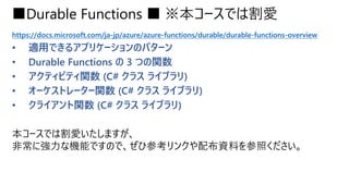 ■Durable Functions ■ ※本コースでは割愛
https://docs.microsoft.com/ja-jp/azure/azure-functions/durable/durable-functions-overview
• 適用できるアプリケーションのパターン
• Durable Functions の 3 つの関数
• アクティビティ関数 (C# クラス ライブラリ)
• オーケストレーター関数 (C# クラス ライブラリ)
• クライアント関数 (C# クラス ライブラリ)
本コースでは割愛いたしますが、
非常に強力な機能ですので、ぜひ参考リンクや配布資料を参照ください。
 