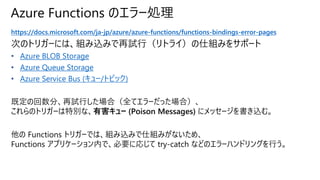 Azure Functions のエラー処理
https://docs.microsoft.com/ja-jp/azure/azure-functions/functions-bindings-error-pages
次のトリガーには、組み込みで再試行（リトライ）の仕組みをサポート
• Azure BLOB Storage
• Azure Queue Storage
• Azure Service Bus (キュー/トピック)
既定の回数分、再試行した場合（全てエラーだった場合）、
これらのトリガーは特別な、有害キュー (Poison Messages) にメッセージを書き込む。
他の Functions トリガーでは、組み込みで仕組みがないため、
Functions アプリケーション内で、必要に応じて try-catch などのエラーハンドリングを行う。
 