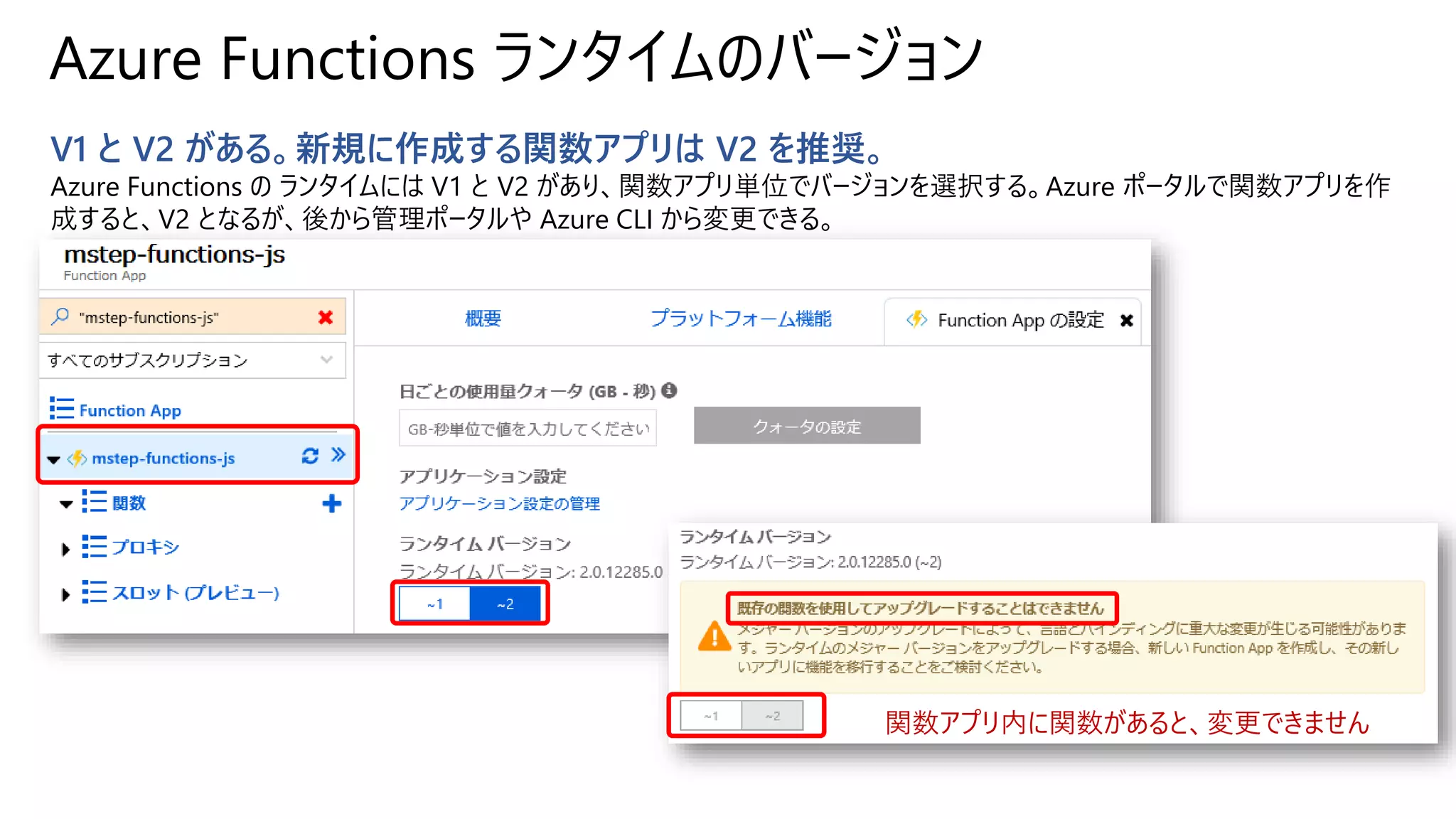 Azure Functions ランタイムのバージョン
V1 と V2 がある。新規に作成する関数アプリは V2 を推奨。
Azure Functions の ランタイムには V1 と V2 があり、関数アプリ単位でバージョンを選択する。Azure ポータルで関数アプリを作
成すると、V2 となるが、後から管理ポータルや Azure CLI から変更できる。
関数アプリ内に関数があると、変更できません
 
