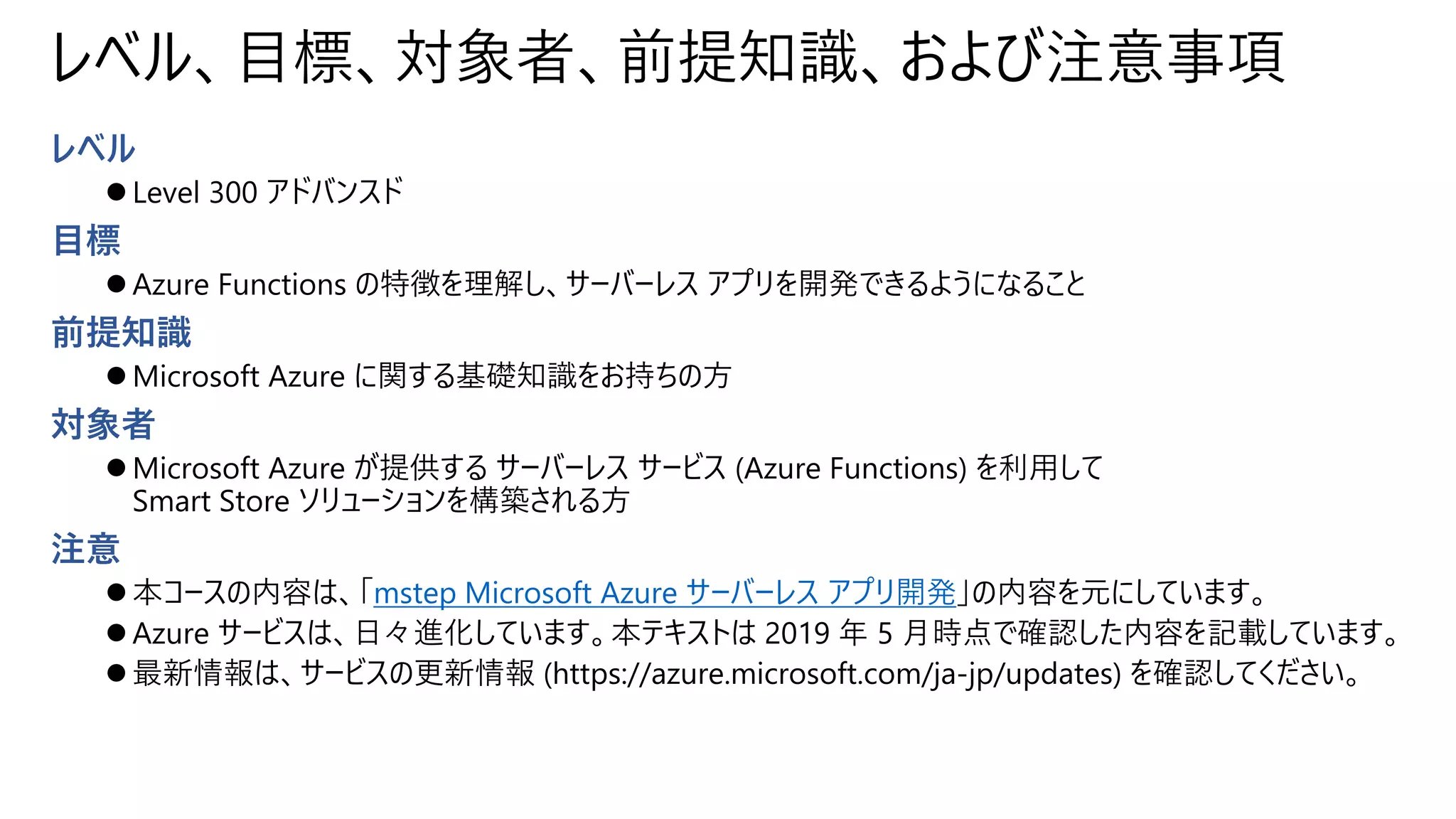 レベル、目標、対象者、前提知識、および注意事項
レベル
⚫ Level 300 アドバンスド
目標
⚫ Azure Functions の特徴を理解し、サーバーレス アプリを開発できるようになること
前提知識
⚫ Microsoft Azure に関する基礎知識をお持ちの方
対象者
⚫ Microsoft Azure が提供する サーバーレス サービス (Azure Functions) を利用して
Smart Store ソリューションを構築される方
注意
⚫ 本コースの内容は、「mstep Microsoft Azure サーバーレス アプリ開発」の内容を元にしています。
⚫ Azure サービスは、日々進化しています。本テキストは 2019 年 5 月時点で確認した内容を記載しています。
⚫ 最新情報は、サービスの更新情報 (https://azure.microsoft.com/ja-jp/updates) を確認してください。
 