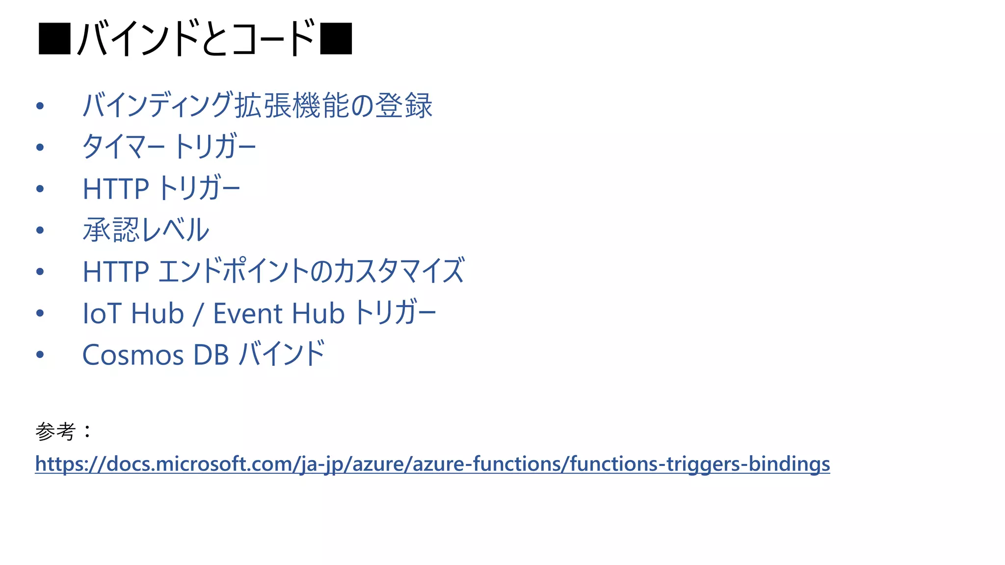 ■バインドとコード■
• バインディング拡張機能の登録
• タイマー トリガー
• HTTP トリガー
• 承認レベル
• HTTP エンドポイントのカスタマイズ
• IoT Hub / Event Hub トリガー
• Cosmos DB バインド
参考：
https://docs.microsoft.com/ja-jp/azure/azure-functions/functions-triggers-bindings
 