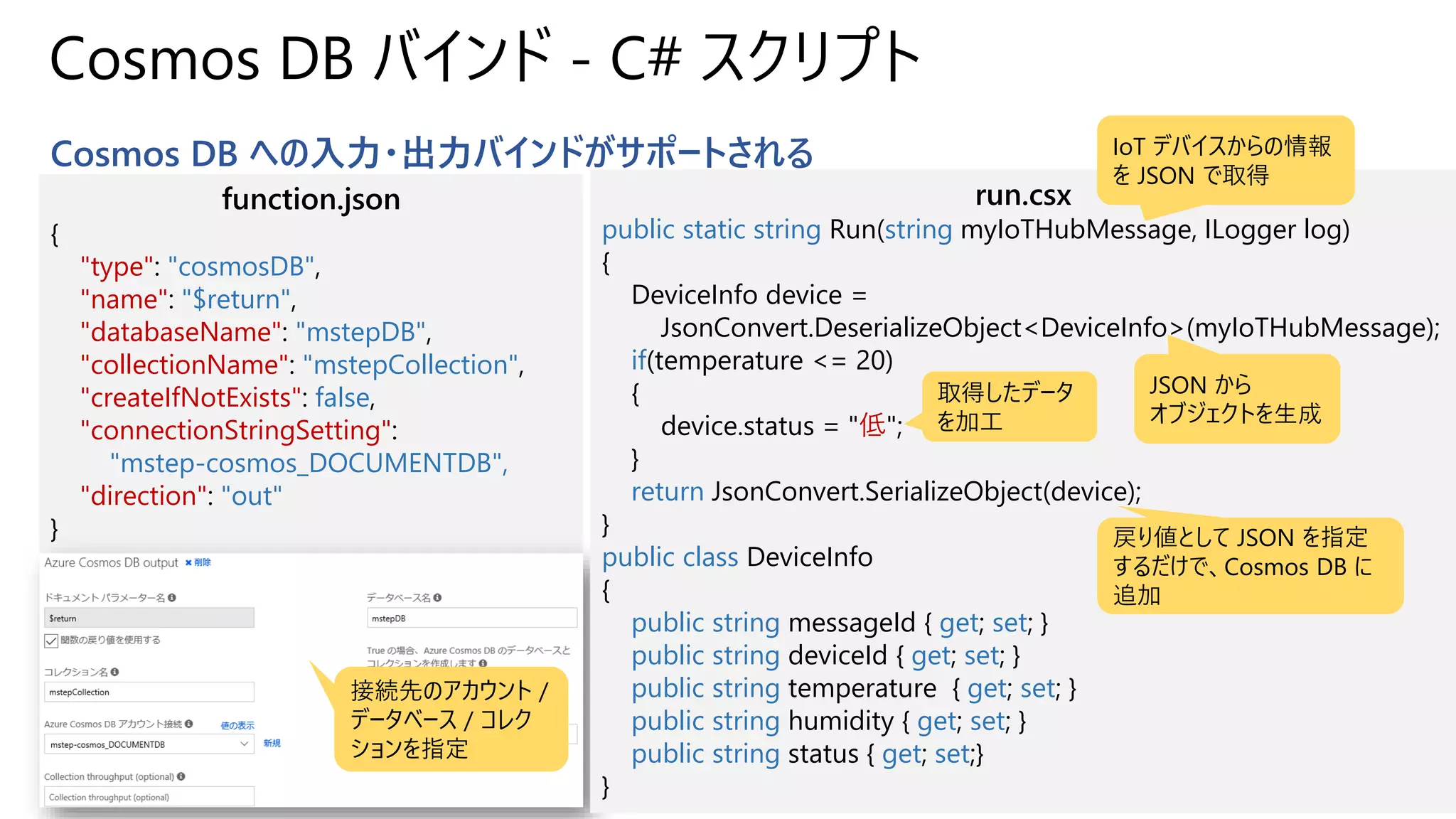 Cosmos DB バインド - C# スクリプト
Cosmos DB への入力・出力バインドがサポートされる
function.json
{
"type": "cosmosDB",
"name": "$return",
"databaseName": "mstepDB",
"collectionName": "mstepCollection",
"createIfNotExists": false,
"connectionStringSetting":
"mstep-cosmos_DOCUMENTDB",
"direction": "out"
}
接続先のアカウント /
データベース / コレク
ションを指定
run.csx
public static string Run(string myIoTHubMessage, ILogger log)
{
DeviceInfo device =
JsonConvert.DeserializeObject<DeviceInfo>(myIoTHubMessage);
if(temperature <= 20)
{
device.status = "低";
}
return JsonConvert.SerializeObject(device);
}
public class DeviceInfo
{
public string messageId { get; set; }
public string deviceId { get; set; }
public string temperature { get; set; }
public string humidity { get; set; }
public string status { get; set;}
}
IoT デバイスからの情報
を JSON で取得
JSON から
オブジェクトを生成
取得したデータ
を加工
戻り値として JSON を指定
するだけで、Cosmos DB に
追加
 