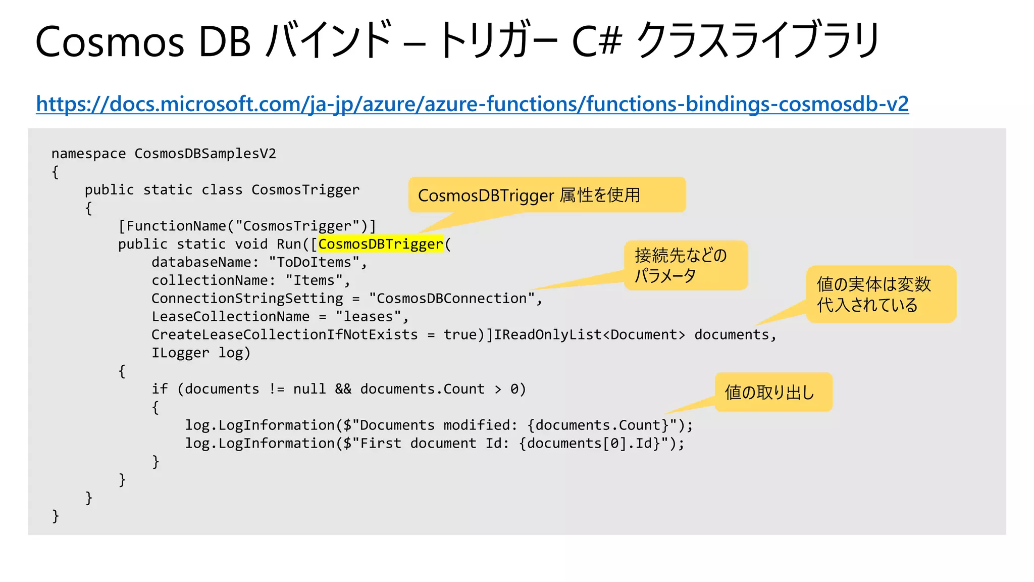Cosmos DB バインド – トリガー C# クラスライブラリ
https://docs.microsoft.com/ja-jp/azure/azure-functions/functions-bindings-cosmosdb-v2
namespace CosmosDBSamplesV2
{
public static class CosmosTrigger
{
[FunctionName("CosmosTrigger")]
public static void Run([CosmosDBTrigger(
databaseName: "ToDoItems",
collectionName: "Items",
ConnectionStringSetting = "CosmosDBConnection",
LeaseCollectionName = "leases",
CreateLeaseCollectionIfNotExists = true)]IReadOnlyList<Document> documents,
ILogger log)
{
if (documents != null && documents.Count > 0)
{
log.LogInformation($"Documents modified: {documents.Count}");
log.LogInformation($"First document Id: {documents[0].Id}");
}
}
}
}
CosmosDBTrigger 属性を使用
接続先などの
パラメータ 値の実体は変数
代入されている
値の取り出し
 