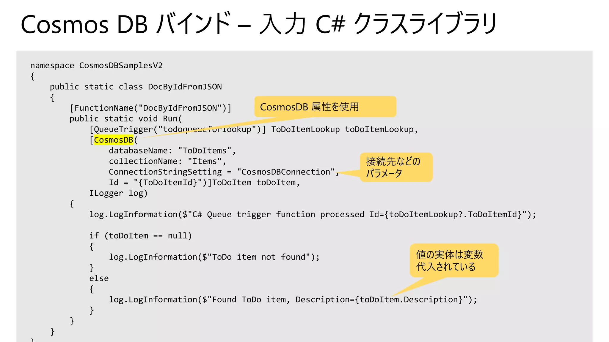 Cosmos DB バインド – 入力 C# クラスライブラリ
namespace CosmosDBSamplesV2
{
public static class DocByIdFromJSON
{
[FunctionName("DocByIdFromJSON")]
public static void Run(
[QueueTrigger("todoqueueforlookup")] ToDoItemLookup toDoItemLookup,
[CosmosDB(
databaseName: "ToDoItems",
collectionName: "Items",
ConnectionStringSetting = "CosmosDBConnection",
Id = "{ToDoItemId}")]ToDoItem toDoItem,
ILogger log)
{
log.LogInformation($"C# Queue trigger function processed Id={toDoItemLookup?.ToDoItemId}");
if (toDoItem == null)
{
log.LogInformation($"ToDo item not found");
}
else
{
log.LogInformation($"Found ToDo item, Description={toDoItem.Description}");
}
}
}
CosmosDB 属性を使用
接続先などの
パラメータ
値の実体は変数
代入されている
 