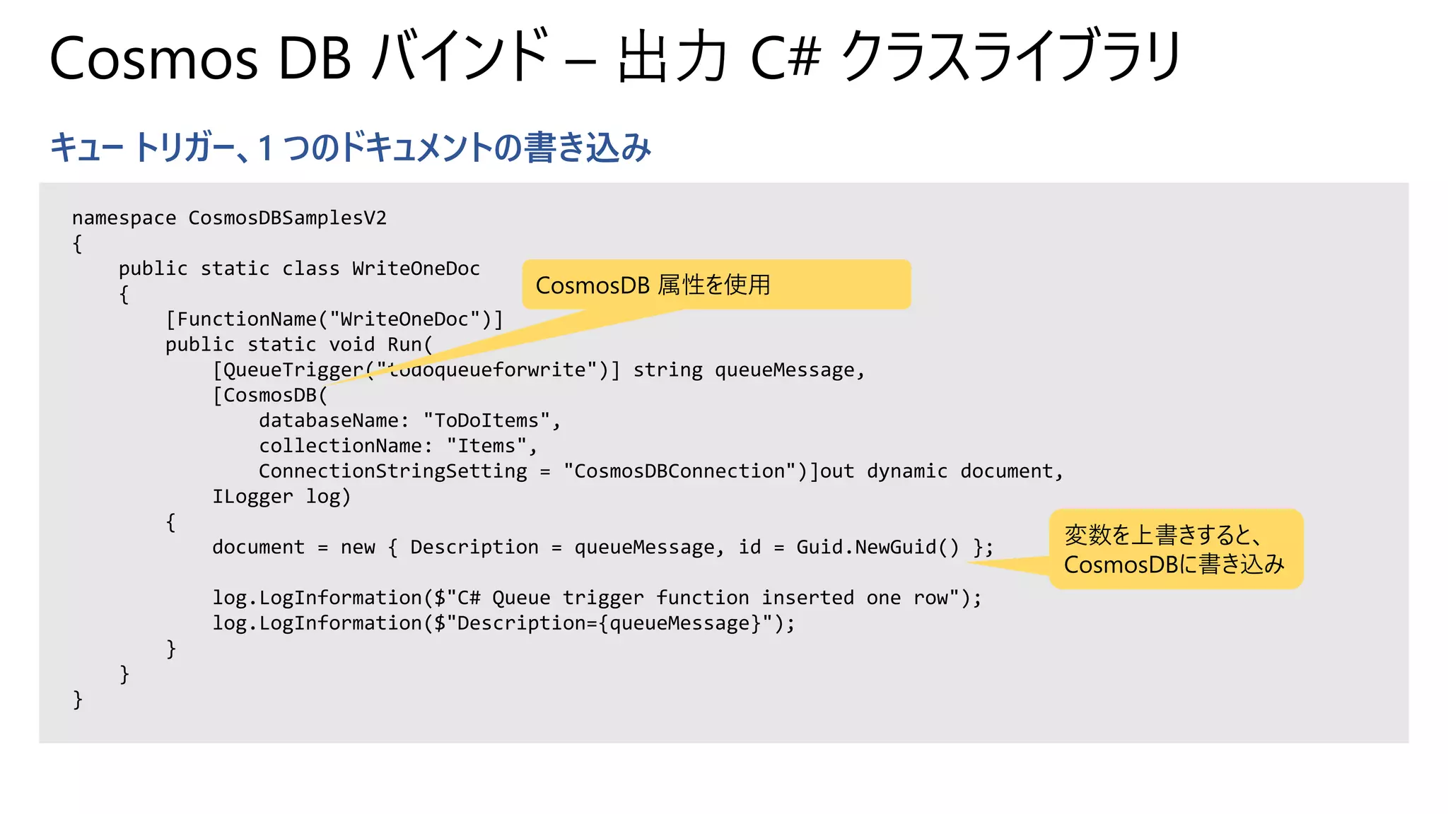 Cosmos DB バインド – 出力 C# クラスライブラリ
キュー トリガー、1 つのドキュメントの書き込み
namespace CosmosDBSamplesV2
{
public static class WriteOneDoc
{
[FunctionName("WriteOneDoc")]
public static void Run(
[QueueTrigger("todoqueueforwrite")] string queueMessage,
[CosmosDB(
databaseName: "ToDoItems",
collectionName: "Items",
ConnectionStringSetting = "CosmosDBConnection")]out dynamic document,
ILogger log)
{
document = new { Description = queueMessage, id = Guid.NewGuid() };
log.LogInformation($"C# Queue trigger function inserted one row");
log.LogInformation($"Description={queueMessage}");
}
}
}
CosmosDB 属性を使用
変数を上書きすると、
CosmosDBに書き込み
 