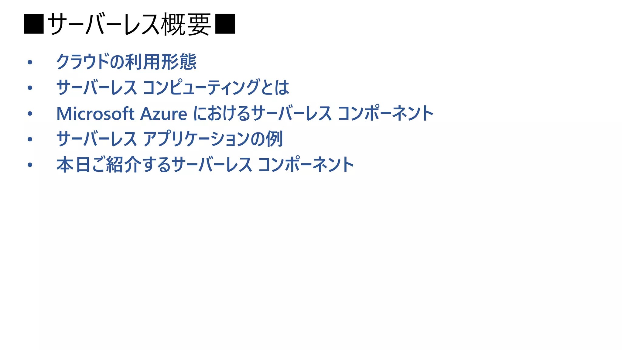 ■サーバーレス概要■
• クラウドの利用形態
• サーバーレス コンピューティングとは
• Microsoft Azure におけるサーバーレス コンポーネント
• サーバーレス アプリケーションの例
• 本日ご紹介するサーバーレス コンポーネント
 