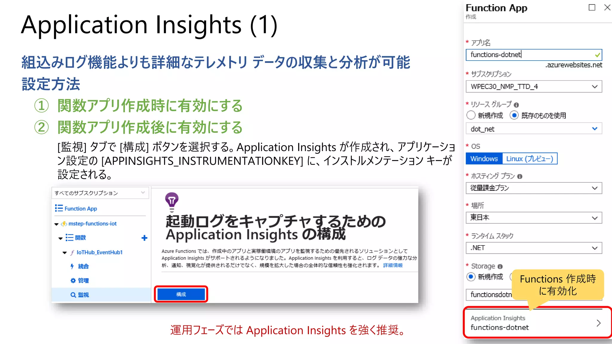 Application Insights (1)
組込みログ機能よりも詳細なテレメトリ データの収集と分析が可能
設定方法
① 関数アプリ作成時に有効にする
② 関数アプリ作成後に有効にする
[監視] タブで [構成] ボタンを選択する。Application Insights が作成され、アプリケーショ
ン設定の [APPINSIGHTS_INSTRUMENTATIONKEY] に、インストルメンテーション キーが
設定される。
運用フェーズでは Application Insights を強く推奨。
Functions 作成時
に有効化
 