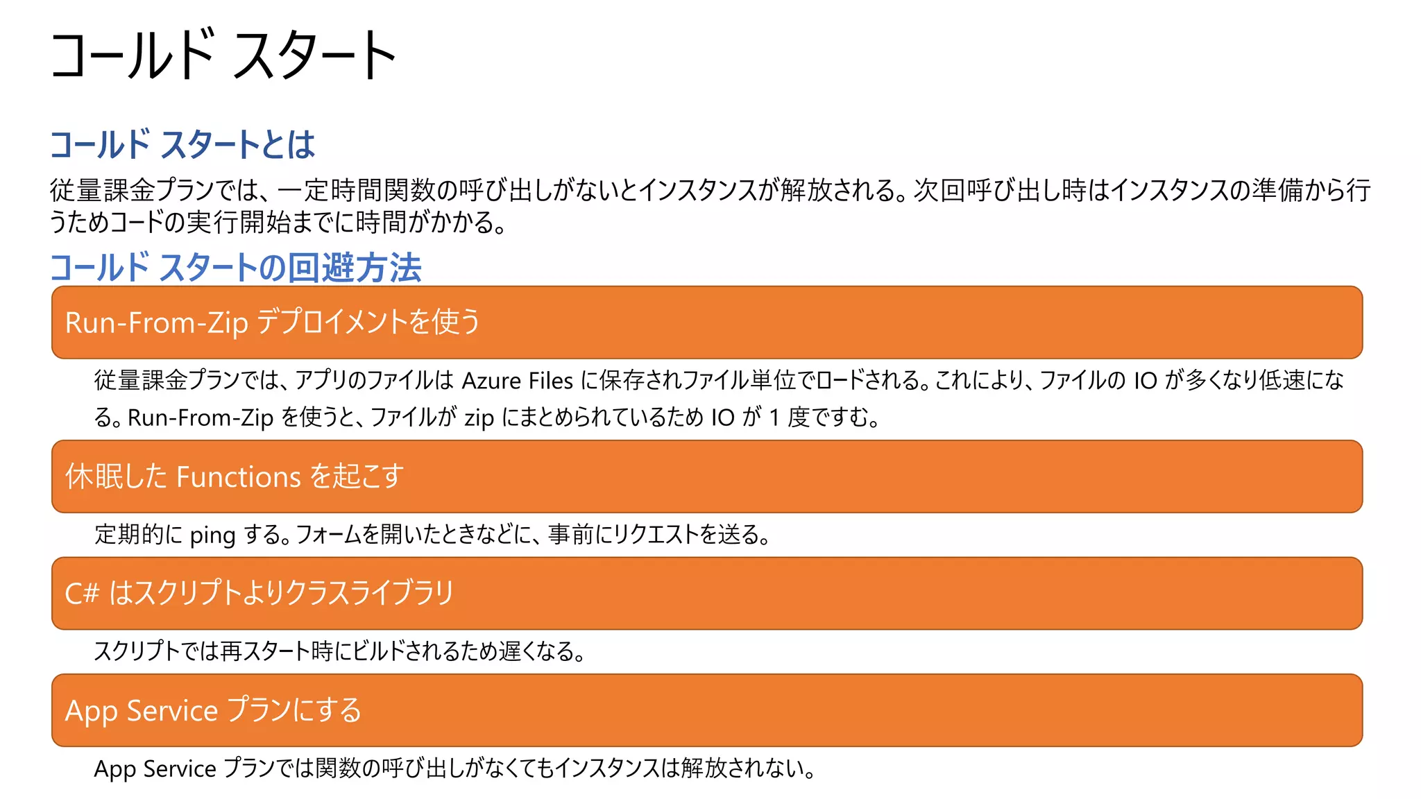 コールド スタート
コールド スタートとは
従量課金プランでは、一定時間関数の呼び出しがないとインスタンスが解放される。次回呼び出し時はインスタンスの準備から行
うためコードの実行開始までに時間がかかる。
コールド スタートの回避方法
Run-From-Zip デプロイメントを使う
従量課金プランでは、アプリのファイルは Azure Files に保存されファイル単位でロードされる。これにより、ファイルの IO が多くなり低速にな
る。Run-From-Zip を使うと、ファイルが zip にまとめられているため IO が 1 度ですむ。
休眠した Functions を起こす
定期的に ping する。フォームを開いたときなどに、事前にリクエストを送る。
C# はスクリプトよりクラスライブラリ
スクリプトでは再スタート時にビルドされるため遅くなる。
App Service プランにする
App Service プランでは関数の呼び出しがなくてもインスタンスは解放されない。
 