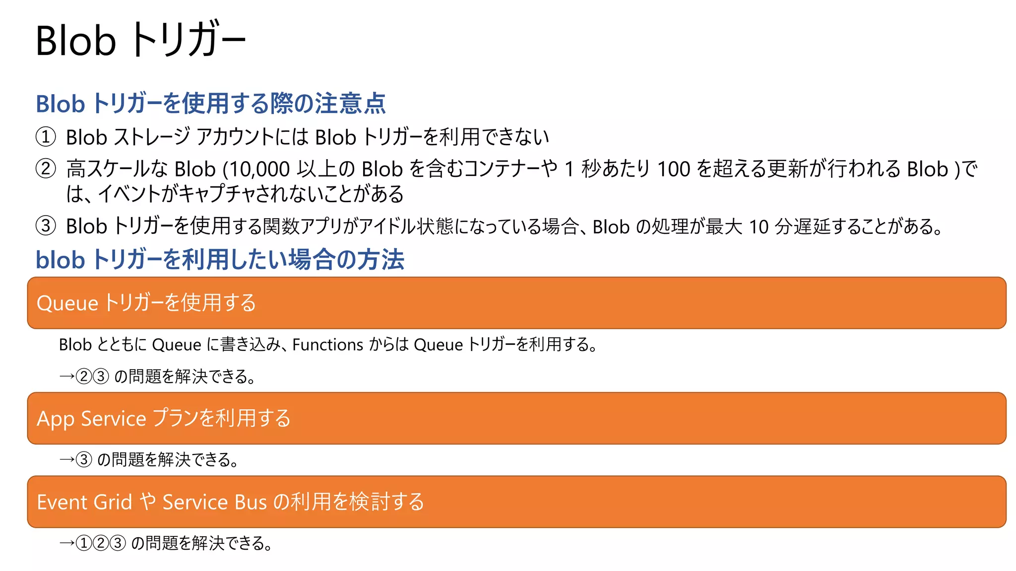 Blob トリガー
Blob トリガーを使用する際の注意点
① Blob ストレージ アカウントには Blob トリガーを利用できない
② 高スケールな Blob (10,000 以上の Blob を含むコンテナーや 1 秒あたり 100 を超える更新が行われる Blob )で
は、イベントがキャプチャされないことがある
③ Blob トリガーを使用する関数アプリがアイドル状態になっている場合、Blob の処理が最大 10 分遅延することがある。
blob トリガーを利用したい場合の方法
Queue トリガーを使用する
Blob とともに Queue に書き込み、Functions からは Queue トリガーを利用する。
→②③ の問題を解決できる。
App Service プランを利用する
→③ の問題を解決できる。
Event Grid や Service Bus の利用を検討する
→①②③ の問題を解決できる。
 