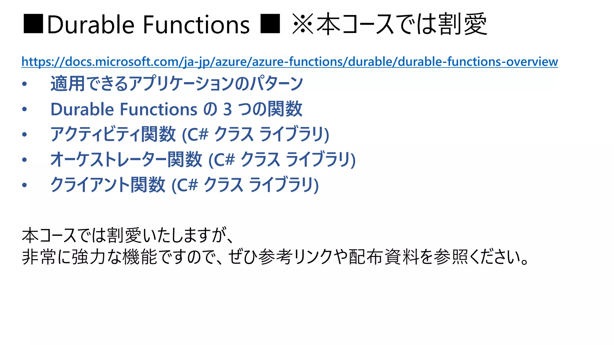 ■Durable Functions ■ ※本コースでは割愛
https://docs.microsoft.com/ja-jp/azure/azure-functions/durable/durable-functions-overview
• 適用できるアプリケーションのパターン
• Durable Functions の 3 つの関数
• アクティビティ関数 (C# クラス ライブラリ)
• オーケストレーター関数 (C# クラス ライブラリ)
• クライアント関数 (C# クラス ライブラリ)
本コースでは割愛いたしますが、
非常に強力な機能ですので、ぜひ参考リンクや配布資料を参照ください。
 