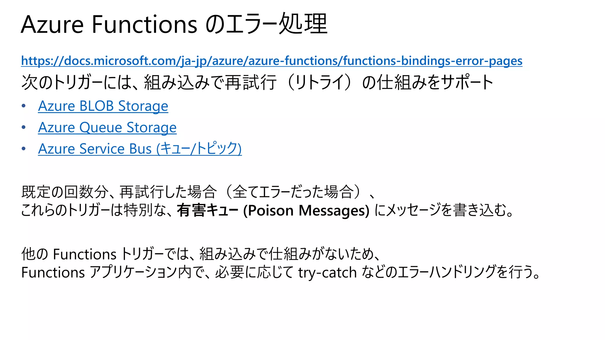 Azure Functions のエラー処理
https://docs.microsoft.com/ja-jp/azure/azure-functions/functions-bindings-error-pages
次のトリガーには、組み込みで再試行（リトライ）の仕組みをサポート
• Azure BLOB Storage
• Azure Queue Storage
• Azure Service Bus (キュー/トピック)
既定の回数分、再試行した場合（全てエラーだった場合）、
これらのトリガーは特別な、有害キュー (Poison Messages) にメッセージを書き込む。
他の Functions トリガーでは、組み込みで仕組みがないため、
Functions アプリケーション内で、必要に応じて try-catch などのエラーハンドリングを行う。
 