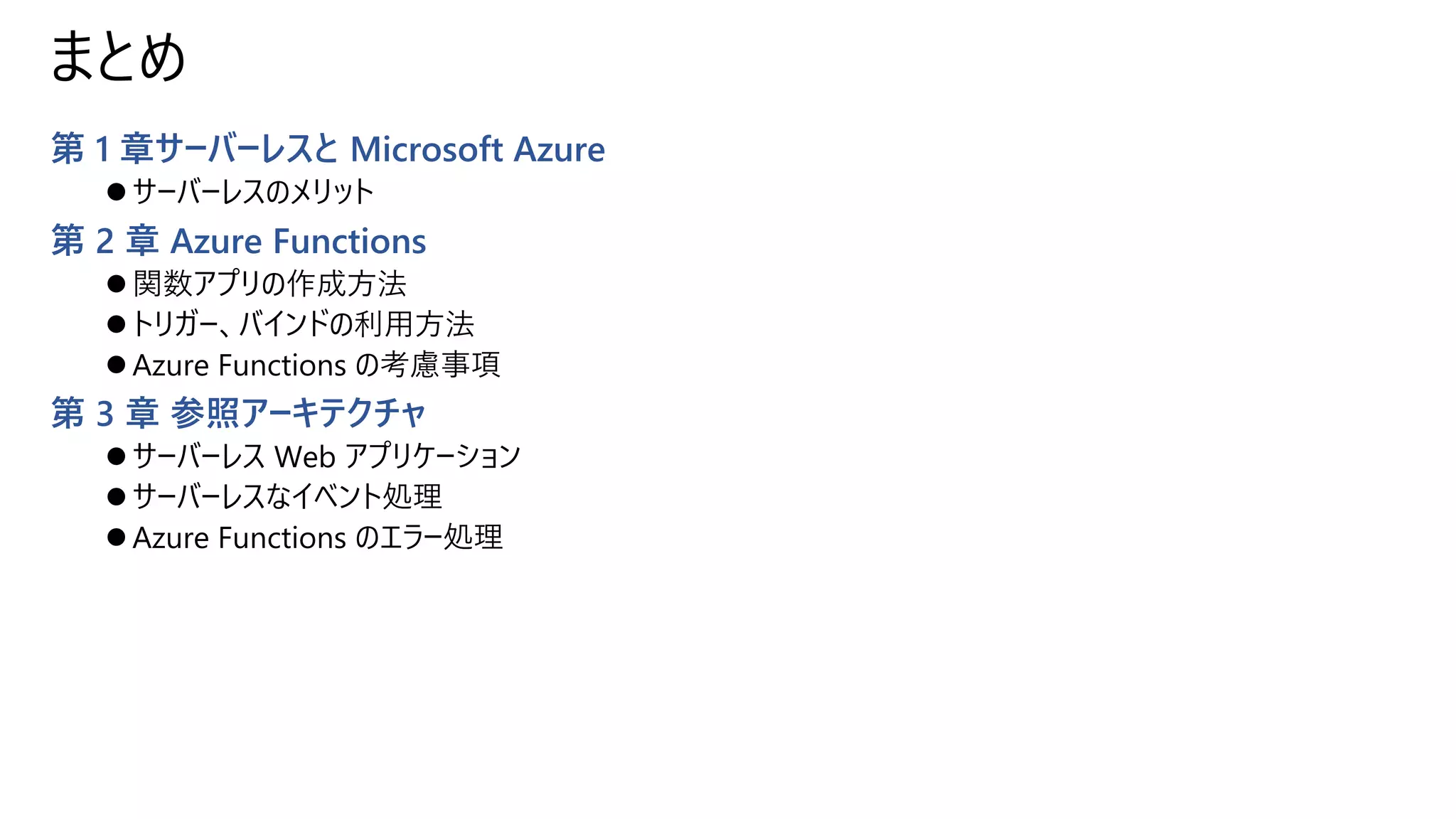 まとめ
第 1 章サーバーレスと Microsoft Azure
⚫ サーバーレスのメリット
第 2 章 Azure Functions
⚫ 関数アプリの作成方法
⚫ トリガー、バインドの利用方法
⚫ Azure Functions の考慮事項
第 3 章 参照アーキテクチャ
⚫ サーバーレス Web アプリケーション
⚫ サーバーレスなイベント処理
⚫ Azure Functions のエラー処理
 