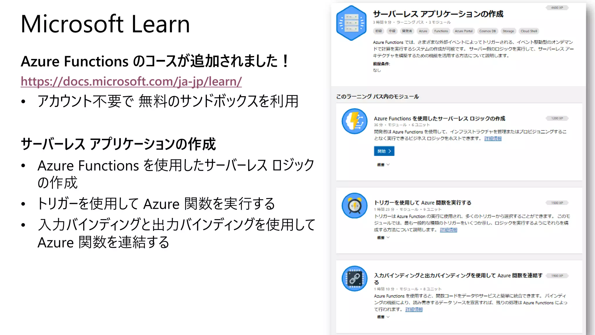 Microsoft Learn
Azure Functions のコースが追加されました！
https://docs.microsoft.com/ja-jp/learn/
• アカウント不要で 無料のサンドボックスを利用
サーバーレス アプリケーションの作成
• Azure Functions を使用したサーバーレス ロジック
の作成
• トリガーを使用して Azure 関数を実行する
• 入力バインディングと出力バインディングを使用して
Azure 関数を連結する
 